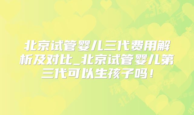 北京试管婴儿三代费用解析及对比_北京试管婴儿第三代可以生孩子吗!