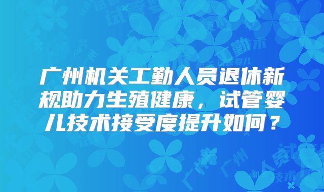 广州机关工勤人员退休新规助力生殖健康，试管婴儿技术接受度提升如何？