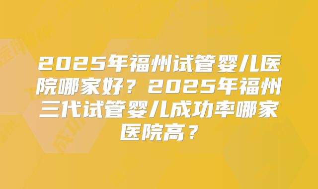 2025年福州试管婴儿医院哪家好？2025年福州三代试管婴儿成功率哪家医院高？