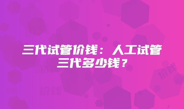三代试管价钱:人工试管三代多少钱?