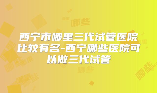 西宁市哪里三代试管医院比较有名-西宁哪些医院可以做三代试管