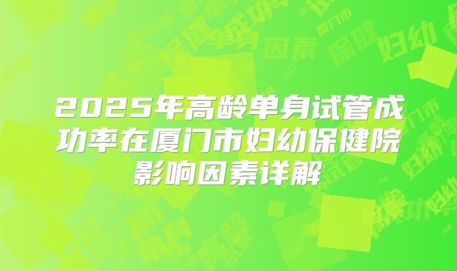 2025年高龄单身试管成功率在厦门市妇幼保健院影响因素详解