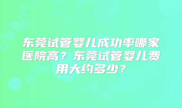 东莞试管婴儿成功率哪家医院高?东莞试管婴儿费用大约多少?