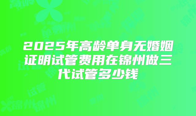 2025年高龄单身无婚姻证明试管费用在锦州做三代试管多少钱