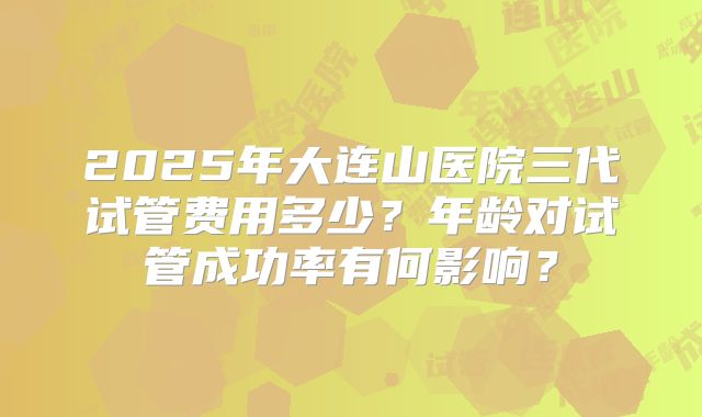 2025年大连山医院三代试管费用多少?年龄对试管成功率有何影响?