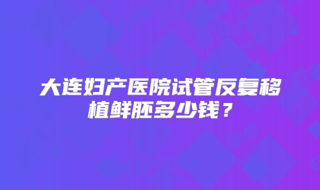 大连妇产医院试管反复移植鲜胚多少钱?