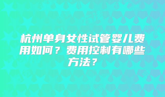 杭州单身女性试管婴儿费用如何?费用控制有哪些方法?