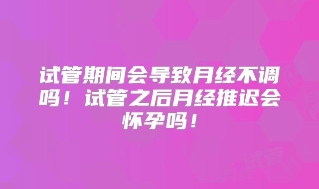 试管期间会导致月经不调吗!试管之后月经推迟会怀孕吗!