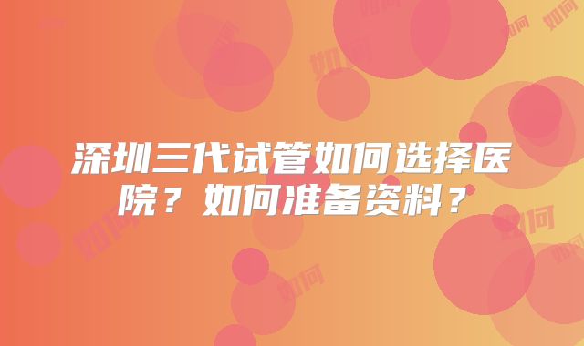 深圳三代试管如何选择医院？如何准备资料？