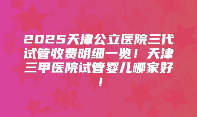 2025天津公立医院三代试管收费明细一览!天津三甲医院试管婴儿哪家好!