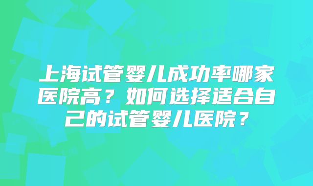 上海试管婴儿成功率哪家医院高？如何选择适合自己的试管婴儿医院？