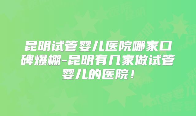 昆明试管婴儿医院哪家口碑爆棚-昆明有几家做试管婴儿的医院！