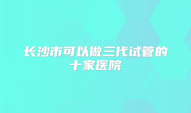 长沙市可以做三代试管的十家医院