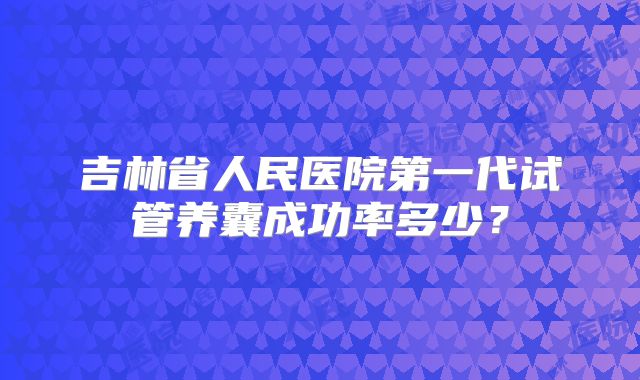 吉林省人民医院第一代试管养囊成功率多少？
