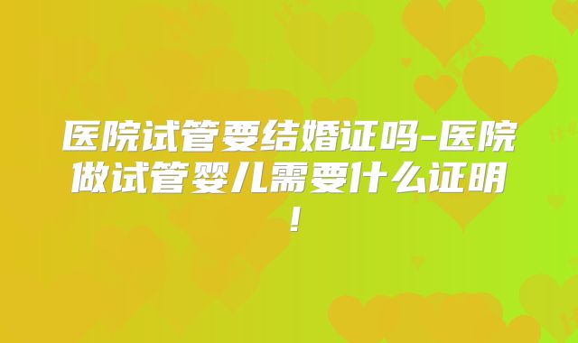医院试管要结婚证吗-医院做试管婴儿需要什么证明!