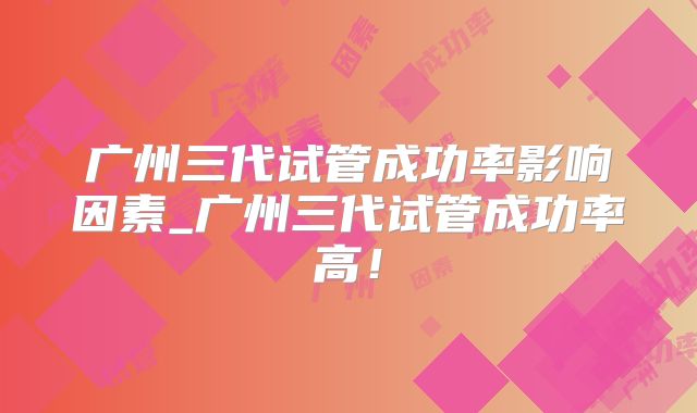 广州三代试管成功率影响因素_广州三代试管成功率高！