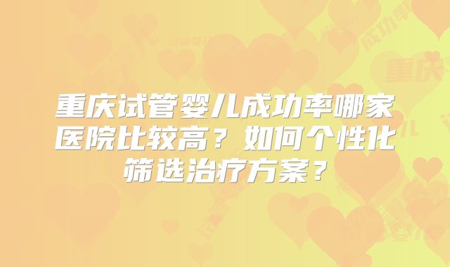 重庆试管婴儿成功率哪家医院比较高?如何个性化筛选治疗方案?