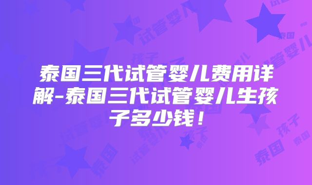 泰国三代试管婴儿费用详解-泰国三代试管婴儿生孩子多少钱!