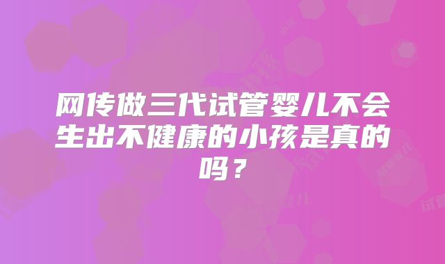 网传做三代试管婴儿不会生出不健康的小孩是真的吗？