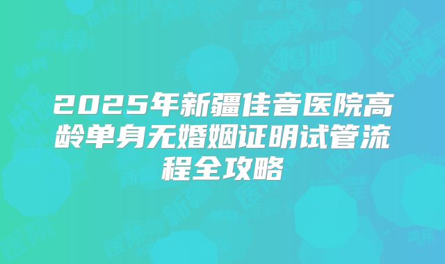 2025年新疆佳音医院高龄单身无婚姻证明试管流程全攻略
