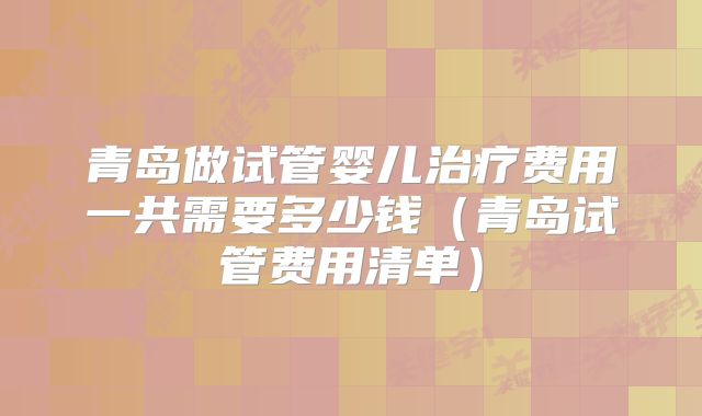 青岛做试管婴儿治疗费用一共需要多少钱(青岛试管费用清单)