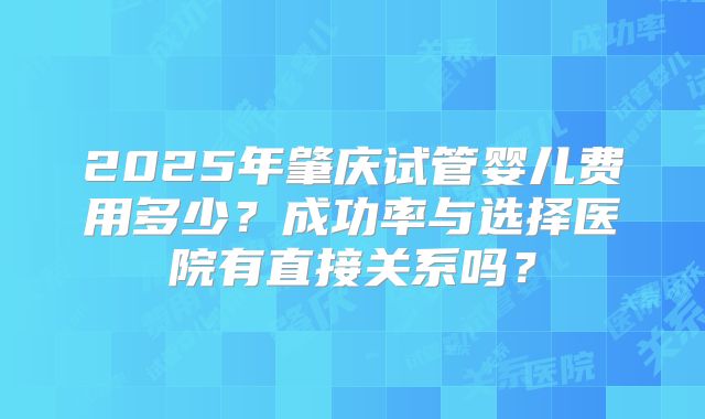 2025年肇庆试管婴儿费用多少?成功率与选择医院有直接关系吗?