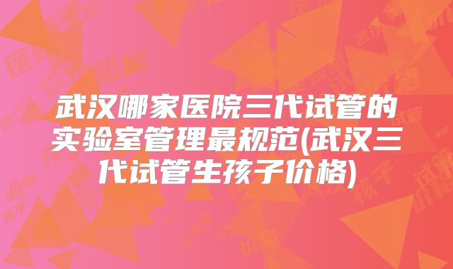 武汉哪家医院三代试管的实验室管理最规范(武汉三代试管生孩子价格)