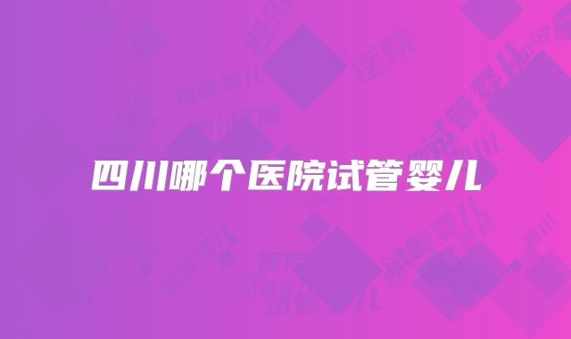四川哪个医院试管婴儿
