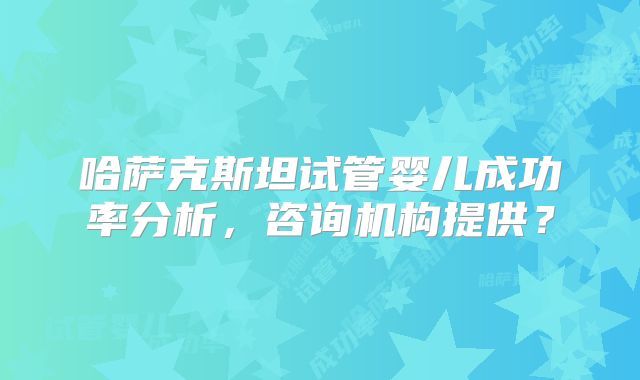 哈萨克斯坦试管婴儿成功率分析,咨询机构提供?