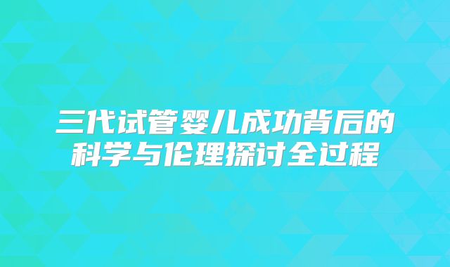 三代试管婴儿成功背后的科学与伦理探讨全过程