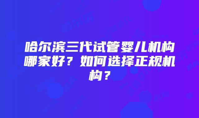 哈尔滨三代试管婴儿机构哪家好?如何选择正规机构?