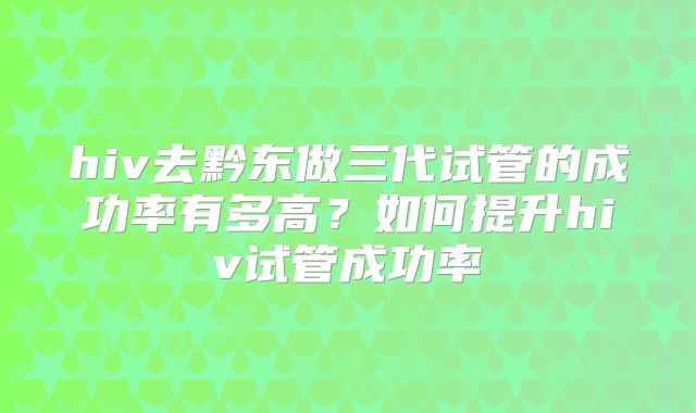 hiv去黔东做三代试管的成功率有多高？如何提升hiv试管成功率
