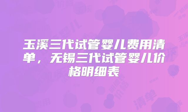 玉溪三代试管婴儿费用清单，无锡三代试管婴儿价格明细表