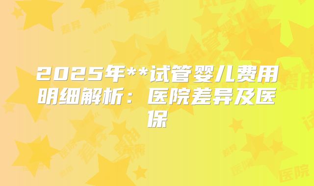 2025年**试管婴儿费用明细解析:医院差异及医保