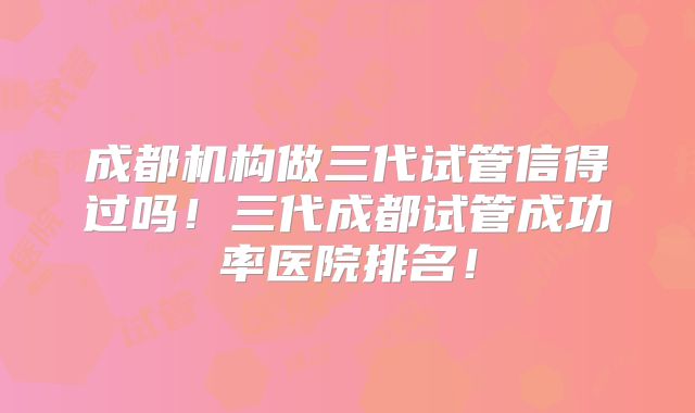 成都机构做三代试管信得过吗!三代成都试管成功率医院排名!