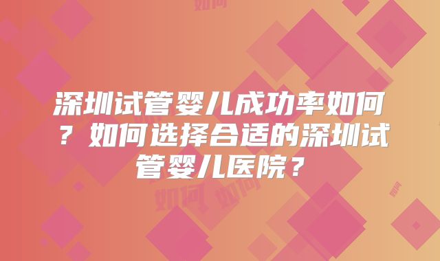 深圳试管婴儿成功率如何?如何选择合适的深圳试管婴儿医院?