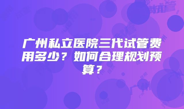 广州私立医院三代试管费用多少？如何合理规划预算？