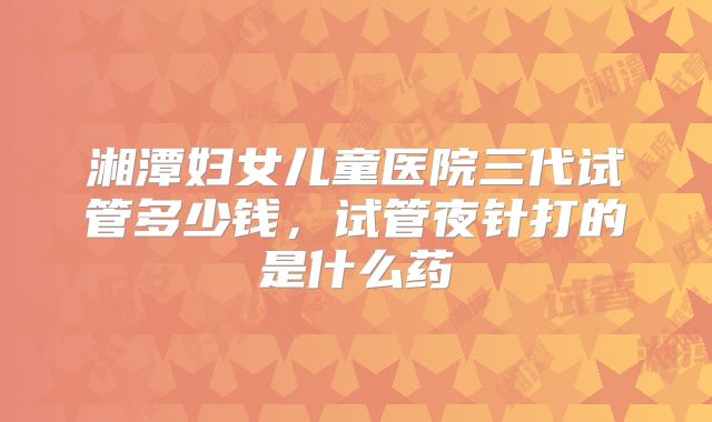 湘潭妇女儿童医院三代试管多少钱，试管夜针打的是什么药