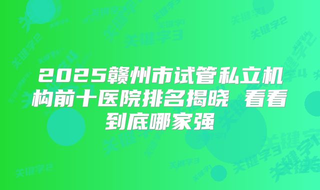 2025赣州市试管私立机构前十医院排名揭晓 看看到底哪家强