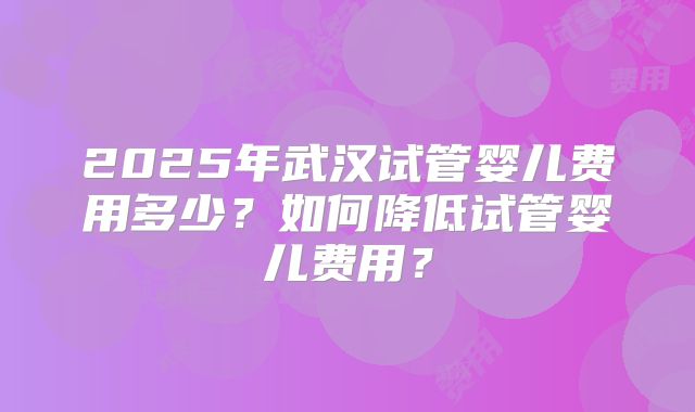 2025年武汉试管婴儿费用多少?如何降低试管婴儿费用?