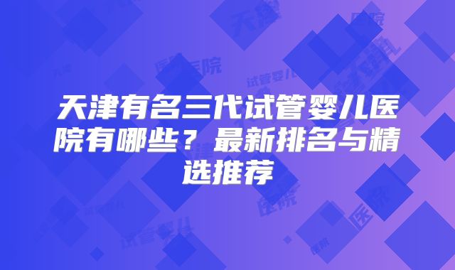 天津有名三代试管婴儿医院有哪些?最新排名与精选推荐