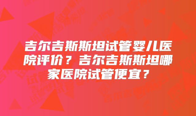 吉尔吉斯斯坦试管婴儿医院评价?吉尔吉斯斯坦哪家医院试管便宜?