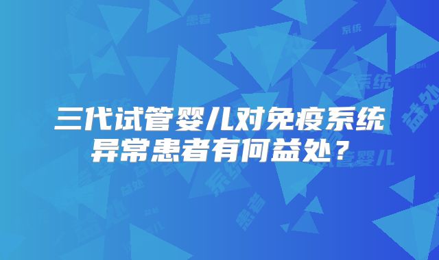 三代试管婴儿对免疫系统异常患者有何益处？
