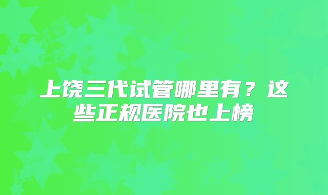 上饶三代试管哪里有?这些正规医院也上榜