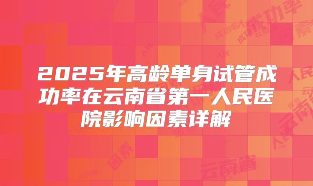 2025年高龄单身试管成功率在云南省第一人民医院影响因素详解