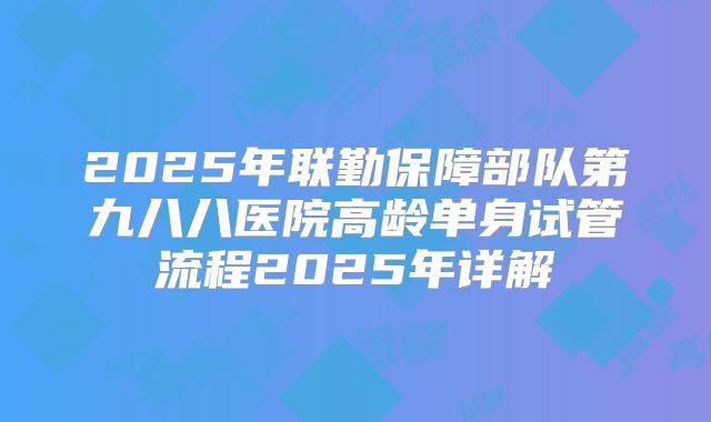 2025年联勤保障部队第九八八医院高龄单身试管流程2025年详解