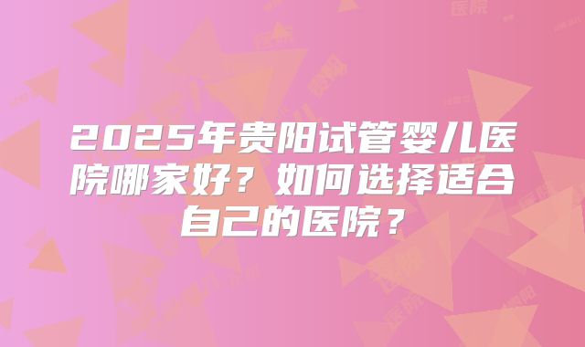 2025年贵阳试管婴儿医院哪家好?如何选择适合自己的医院?