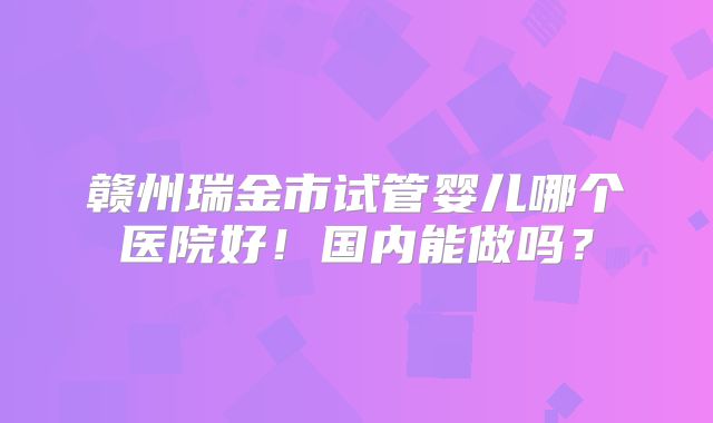赣州瑞金市试管婴儿哪个医院好！国内能做吗？