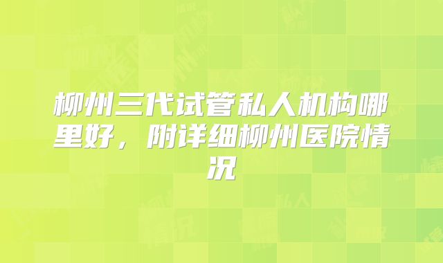 柳州三代试管私人机构哪里好，附详细柳州医院情况