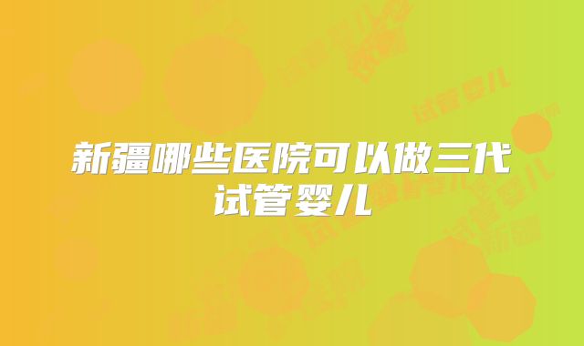 新疆哪些医院可以做三代试管婴儿